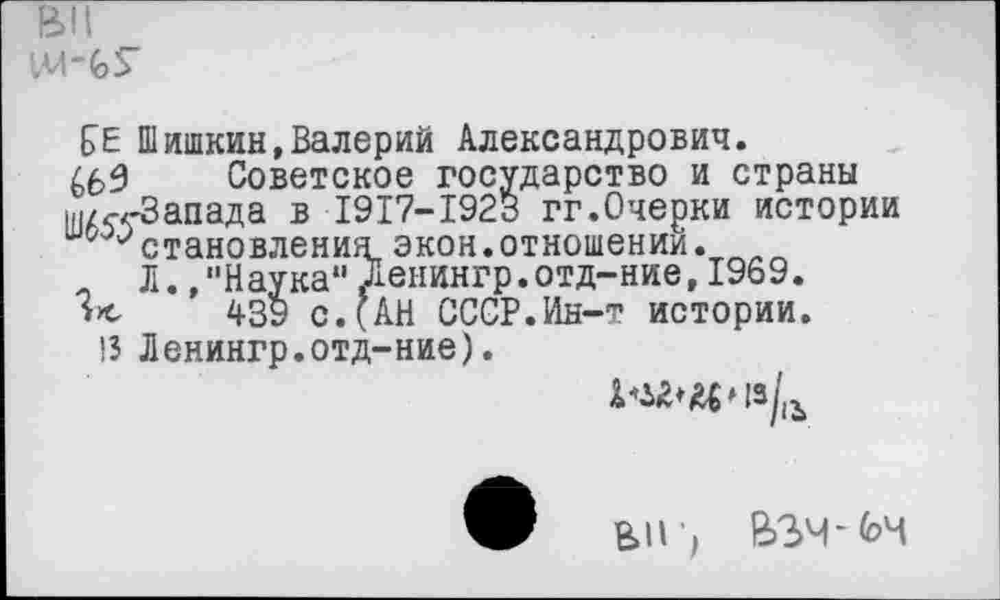 ﻿вп
!»М ~ (о 5
£>Е Шишкин,Валерий Александрович.
465 Советское государство и страны ш/^-Запада в 1917-1923 гг.Очерки истории 0 '•'становления экон.отношении.
Л. /‘Наука*’ ленингр.отд-ние, 1969.
439 с. (АН СССР.Ин-т истории.
13 Ленингр.отд-ние).
В»1Г, ВЗЧ-И